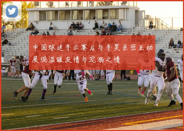 中国球迷李云赛后与李昊亲密互动展现温暖友情与宠溺之情