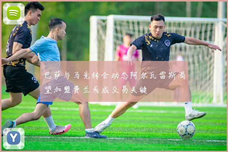巴萨与马竞转会动态阿尔瓦雷斯渴望加盟费兰或成交易关键