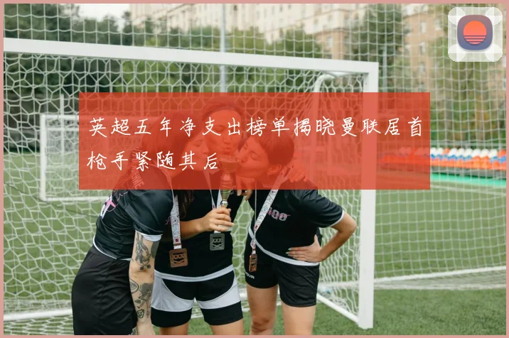 英超五年净支出榜单揭晓曼联居首枪手紧随其后