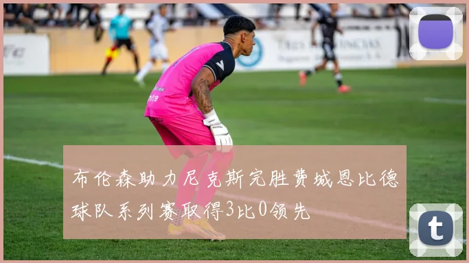 布伦森助力尼克斯完胜费城恩比德球队系列赛取得3比0领先