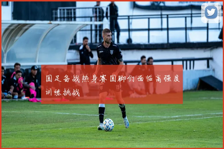 国足备战热身赛国脚们面临高强度训练挑战
