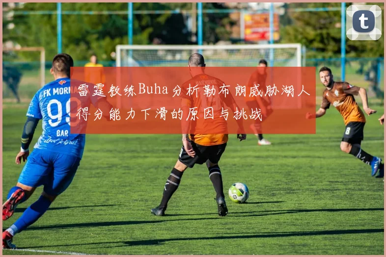 雷霆教练Buha分析勒布朗威胁湖人得分能力下滑的原因与挑战
