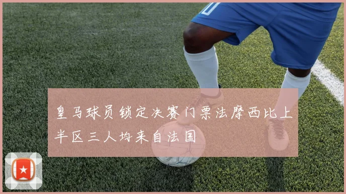 皇马球员锁定决赛门票法摩西比上半区三人均来自法国