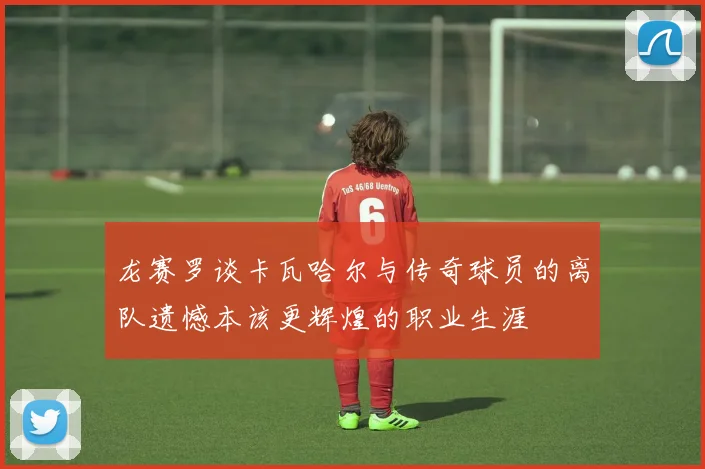 龙赛罗谈卡瓦哈尔与传奇球员的离队遗憾本该更辉煌的职业生涯