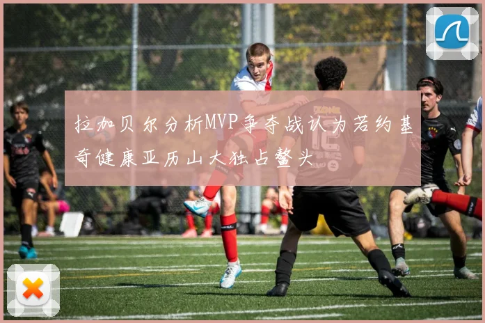 拉加贝尔分析MVP争夺战认为若约基奇健康亚历山大独占鳌头