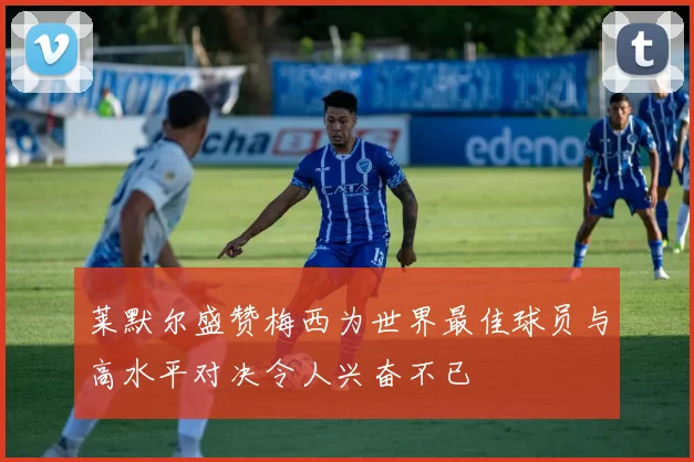 莱默尔盛赞梅西为世界最佳球员与高水平对决令人兴奋不已