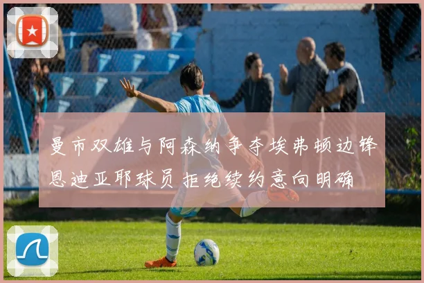 曼市双雄与阿森纳争夺埃弗顿边锋恩迪亚耶球员拒绝续约意向明确