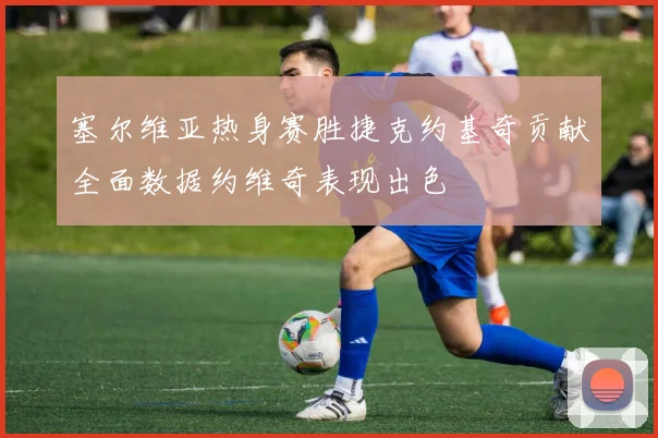 塞尔维亚热身赛胜捷克约基奇贡献全面数据约维奇表现出色