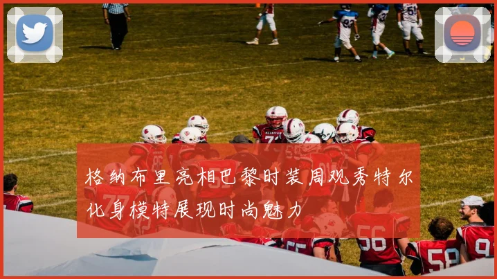 格纳布里亮相巴黎时装周观秀特尔化身模特展现时尚魅力