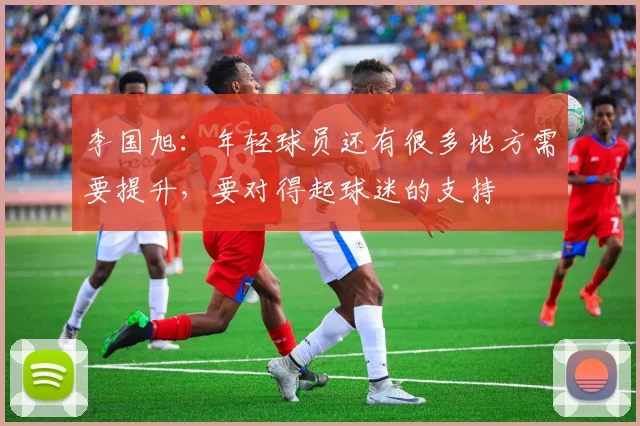 李国旭：年轻球员还有很多地方需要提升，要对得起球迷的支持