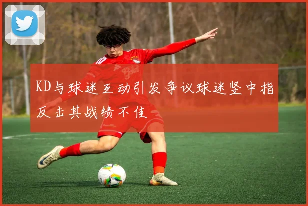 KD与球迷互动引发争议球迷竖中指反击其战绩不佳