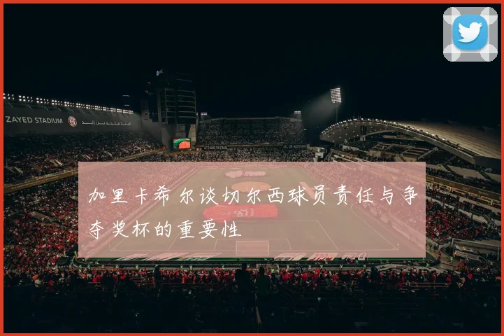 加里卡希尔谈切尔西球员责任与争夺奖杯的重要性