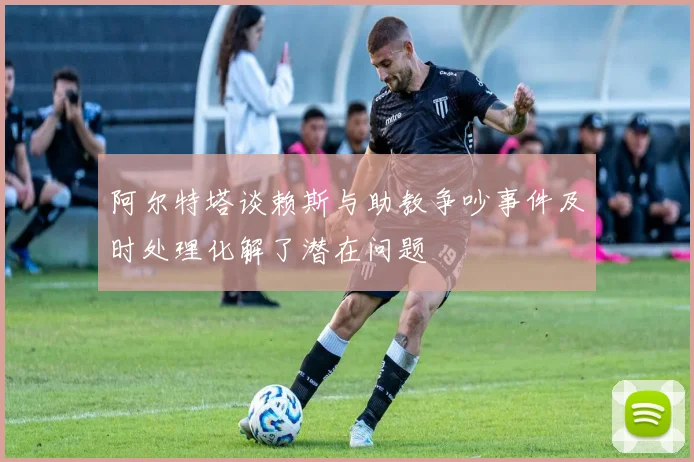 阿尔特塔谈赖斯与助教争吵事件及时处理化解了潜在问题