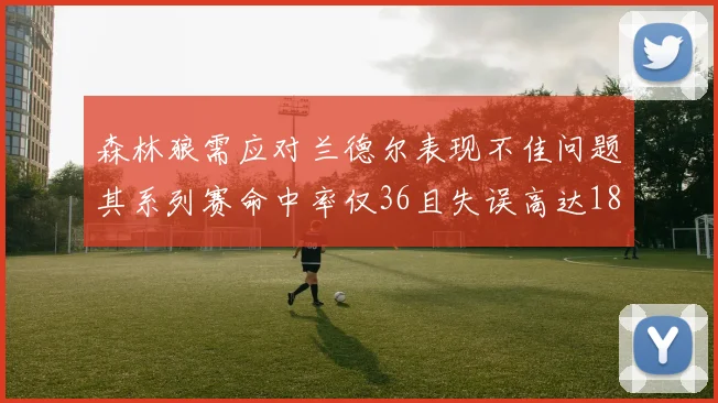 森林狼需应对兰德尔表现不佳问题其系列赛命中率仅36且失误高达18次