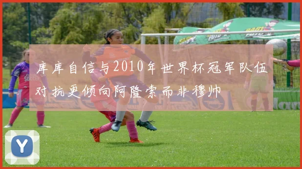 库库自信与2010年世界杯冠军队伍对抗更倾向阿隆索而非穆帅