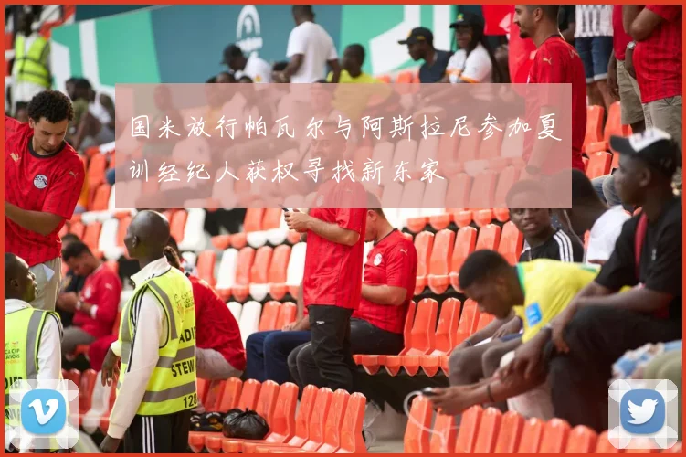 国米放行帕瓦尔与阿斯拉尼参加夏训经纪人获权寻找新东家