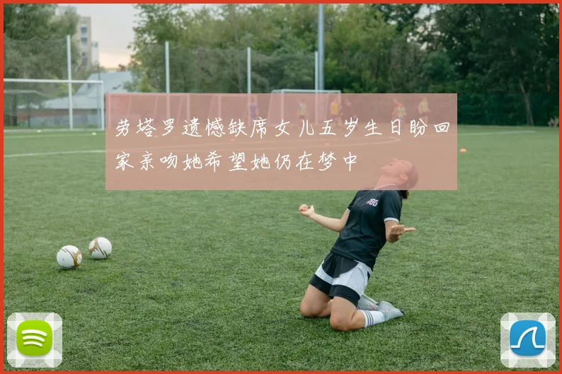 劳塔罗遗憾缺席女儿五岁生日盼回家亲吻她希望她仍在梦中