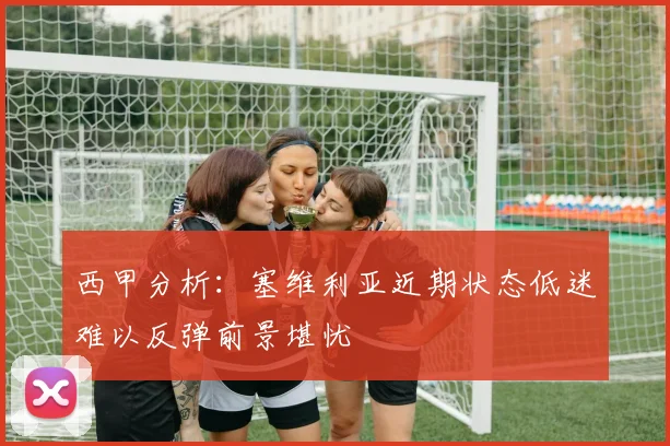 西甲分析：塞维利亚近期状态低迷难以反弹前景堪忧