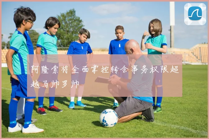阿隆索将全面掌控转会事务权限超越马帅罗帅