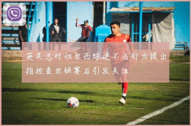 英足总对切尔西球迷不当行为提出指控查尔顿赛后引发关注