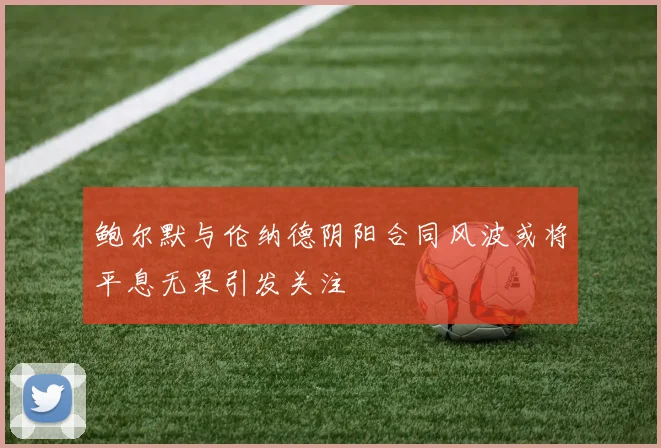 鲍尔默与伦纳德阴阳合同风波或将平息无果引发关注