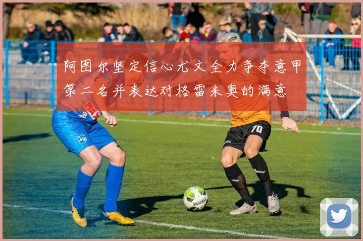 阿图尔坚定信心尤文全力争夺意甲第二名并表达对格雷米奥的满意