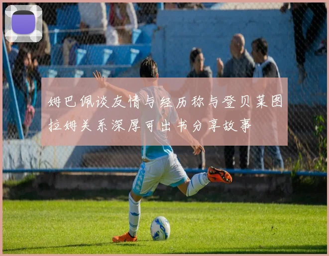 姆巴佩谈友情与经历称与登贝莱图拉姆关系深厚可出书分享故事