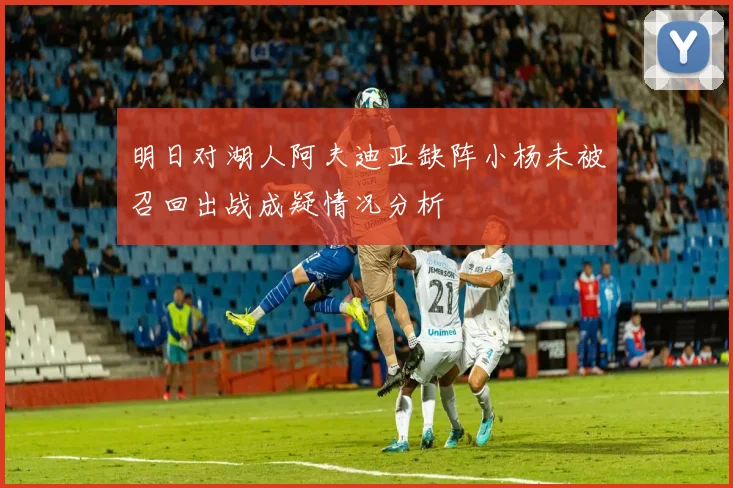 明日对湖人阿夫迪亚缺阵小杨未被召回出战成疑情况分析