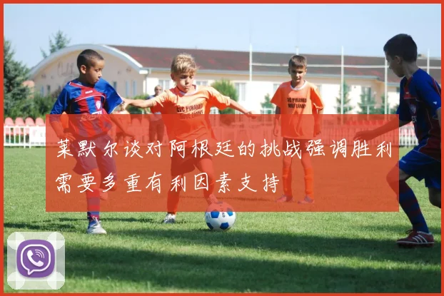 莱默尔谈对阿根廷的挑战强调胜利需要多重有利因素支持