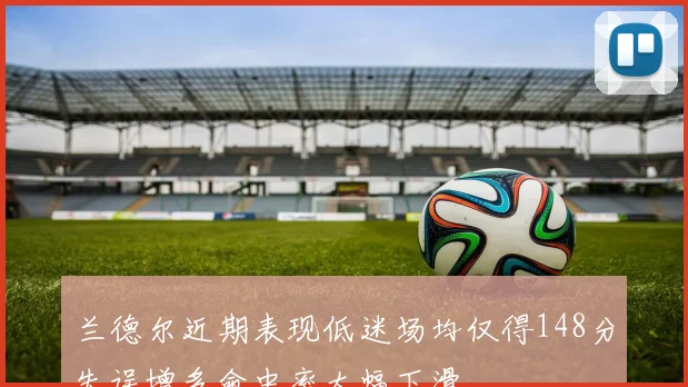 兰德尔近期表现低迷场均仅得148分失误增多命中率大幅下滑