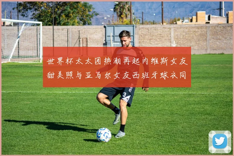 世界杯太太团热潮再起内维斯女友甜美照与亚马尔女友西班牙球衣同框秀